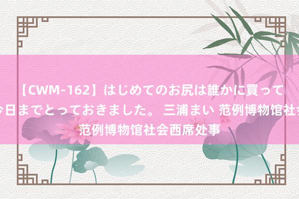 【CWM-162】はじめてのお尻は誰かに買って欲しくて今日までとっておきました。 三浦まい 范例博物馆社会西席处事