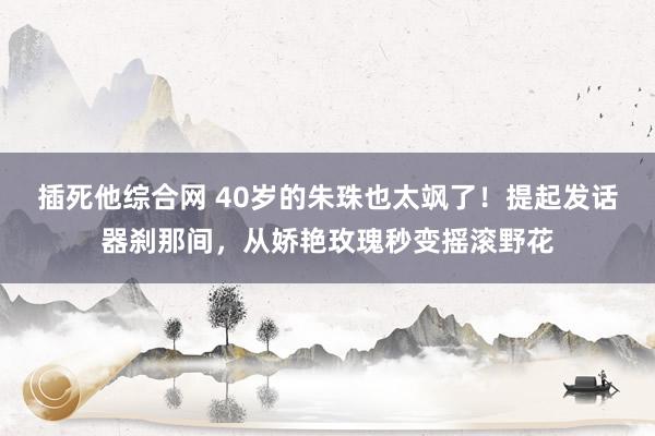 插死他综合网 40岁的朱珠也太飒了！提起发话器刹那间，从娇艳玫瑰秒变摇滚野花