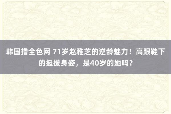韩国撸全色网 71岁赵雅芝的逆龄魅力！高跟鞋下的挺拔身姿，是40岁的她吗？