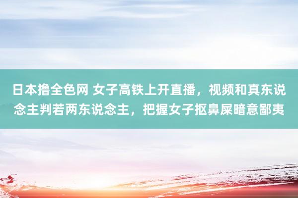 日本撸全色网 女子高铁上开直播，视频和真东说念主判若两东说念主，把握女子抠鼻屎暗意鄙夷