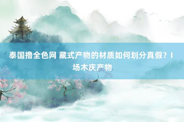 泰国撸全色网 藏式产物的材质如何划分真假？I 场木庆产物