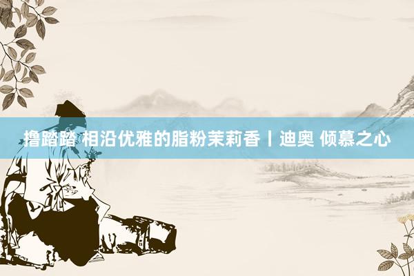 撸踏踏 相沿优雅的脂粉茉莉香丨迪奥 倾慕之心