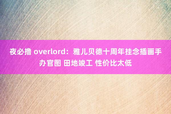 夜必撸 overlord：雅儿贝德十周年挂念插画手办官图 田地竣工 性价比太低