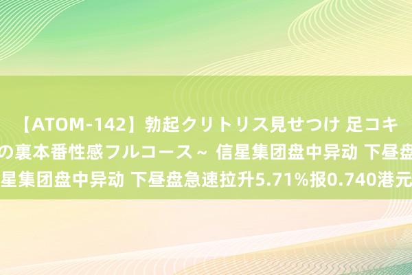 【ATOM-142】勃起クリトリス見せつけ 足コキ回春クリニック ～癒しの裏本番性感フルコース～ 信星集团盘中异动 下昼盘急速拉升5.71%报0.740港元
