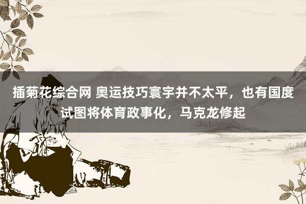 插菊花综合网 奥运技巧寰宇并不太平，也有国度试图将体育政事化，马克龙修起