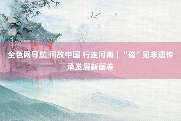 全色网导航 何故中国 行走河南｜“豫”见非遗传承发展新画卷