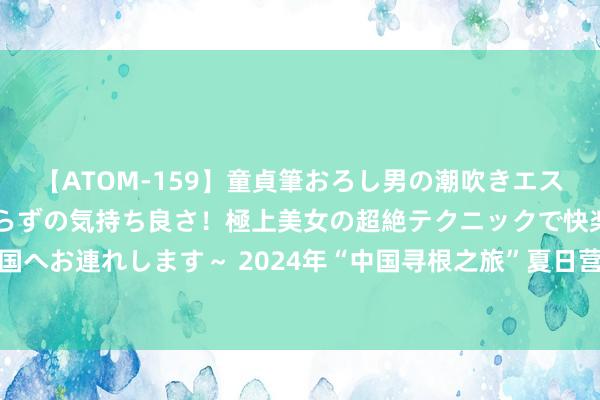 【ATOM-159】童貞筆おろし男の潮吹きエステ～射精を超える天井知らずの気持ち良さ！極上美女の超絶テクニックで快楽の天国へお連れします～ 2024年“中国寻根之旅”夏日营辽宁大连营在东北财经大学开营