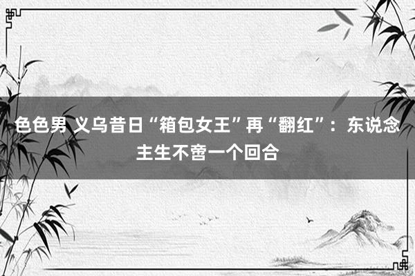 色色男 义乌昔日“箱包女王”再“翻红”：东说念主生不啻一个回合