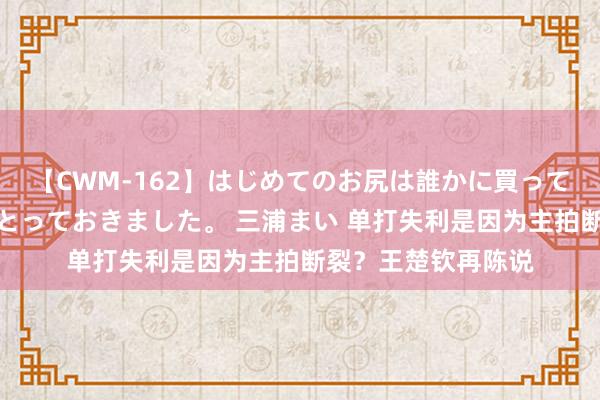 【CWM-162】はじめてのお尻は誰かに買って欲しくて今日までとっておきました。 三浦まい 单打失利是因为主拍断裂？王楚钦再陈说