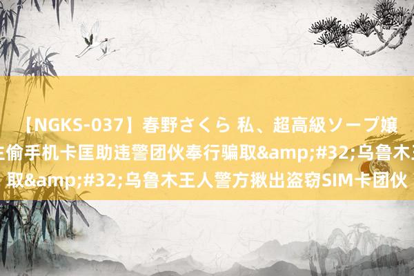 【NGKS-037】春野さくら 私、超高級ソープ嬢になります。 4东说念主偷手机卡匡助违警团伙奉行骗取&#32;乌鲁木王人警方揪出盗窃SIM卡团伙