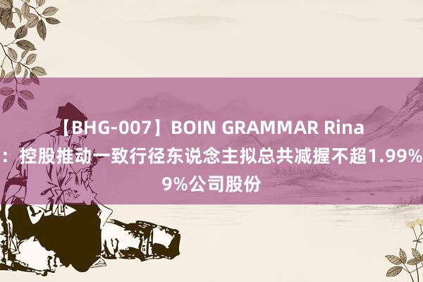 【BHG-007】BOIN GRAMMAR Rina 中闽动力：控股推动一致行径东说念主拟总共减握不超1.99%公司股份