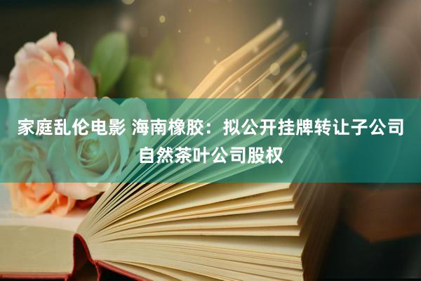 家庭乱伦电影 海南橡胶：拟公开挂牌转让子公司自然茶叶公司股权