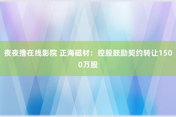 夜夜撸在线影院 正海磁材：控股鼓励契约转让1500万股