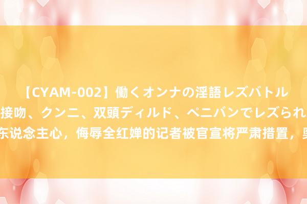 【CYAM-002】働くオンナの淫語レズバトル 2 ～もしも職場で濃厚接吻、クンニ、双頭ディルド、ペニバンでレズられたら～ 大快东说念主心，侮辱全红婵的记者被官宣将严肃措置，奥运时候曾念念让全红婵当众难看却被怼