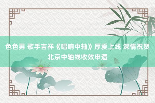 色色男 歌手吉祥《唱响中轴》厚爱上线 深情祝贺北京中轴线收效申遗
