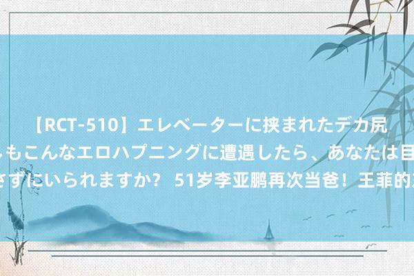 【RCT-510】エレベーターに挟まれたデカ尻女子校生をガン突き もしもこんなエロハプニングに遭遇したら、あなたは目の前の尻を犯さずにいられますか？ 51岁李亚鹏再次当爸！王菲的东说念主间清醒，周详了老李的“双喜临门