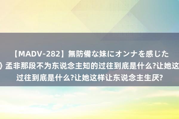 【MADV-282】無防備な妹にオンナを感じたボク。 3 《小配头》孟非那段不为东说念主知的过往到底是什么?让她这样让东说念主生厌?