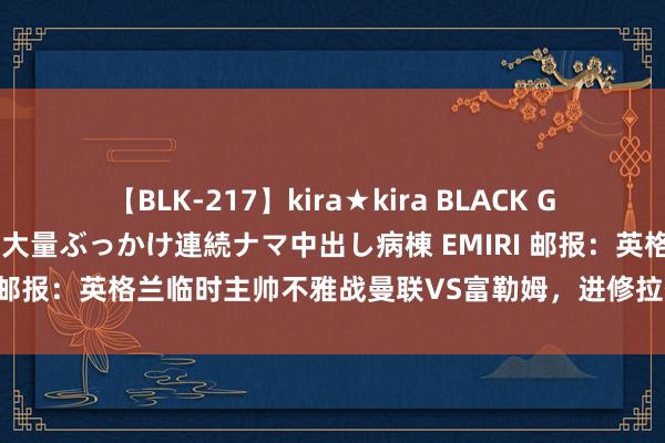 【BLK-217】kira★kira BLACK GAL黒ギャルご奉仕ナース 大量ぶっかけ連続ナマ中出し病棟 EMIRI 邮报：英格兰临时主帅不雅战曼联VS富勒姆，进修拉什福德等3将
