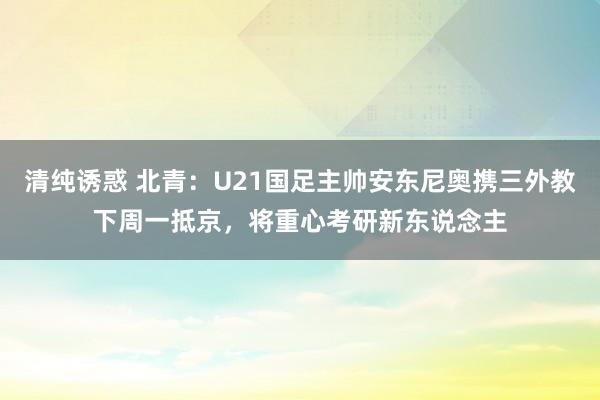 清纯诱惑 北青：U21国足主帅安东尼奥携三外教下周一抵京，将重心考研新东说念主