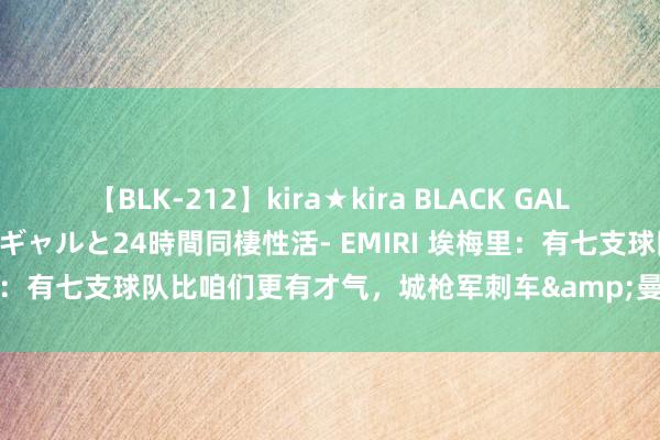 【BLK-212】kira★kira BLACK GAL レンタル痴女GAL-日焼け黒ギャルと24時間同棲性活- EMIRI 埃梅里：有七支球队比咱们更有才气，城枪军刺车&曼联&纽卡