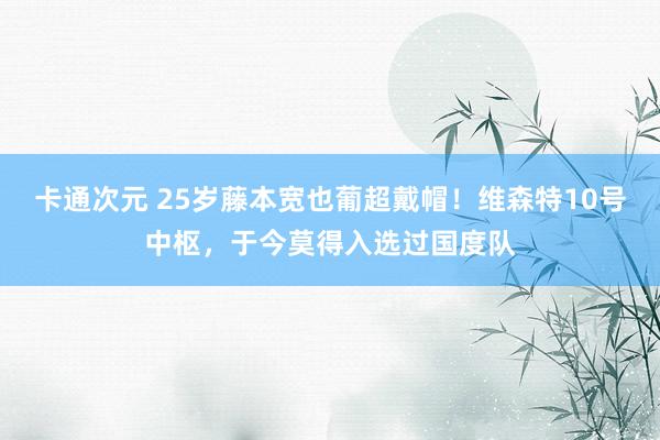 卡通次元 25岁藤本宽也葡超戴帽！维森特10号中枢，于今莫得入选过国度队