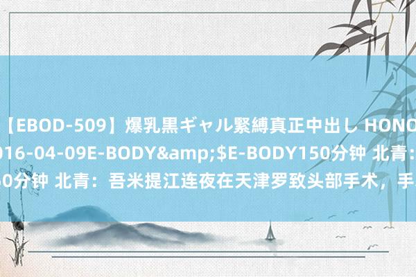 【EBOD-509】爆乳黒ギャル緊縛真正中出し HONOKA</a>2016-04-09E-BODY&$E-BODY150分钟 北青：吾米提江连夜在天津罗致头部手术，手术顺利暂无人命危急