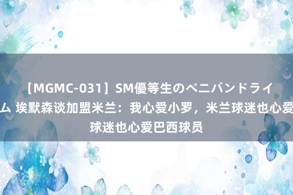 【MGMC-031】SM優等生のペニバンドライオーガズム 埃默森谈加盟米兰：我心爱小罗，米兰球迷也心爱巴西球员