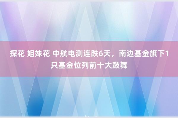 探花 姐妹花 中航电测连跌6天，南边基金旗下1只基金位列前十大鼓舞