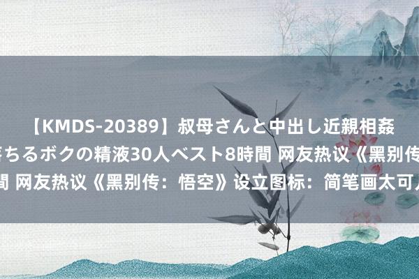 【KMDS-20389】叔母さんと中出し近親相姦 叔母さんの身体を伝い落ちるボクの精液30人ベスト8時間 网友热议《黑别传：悟空》设立图标：简笔画太可儿了吧！