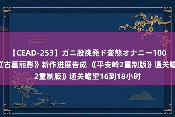 【CEAD-253】ガニ股挑発ド変態オナニー100人8時間 晨报|《古墓丽影》新作进展告成 《平安岭2重制版》通关瞻望16到18小时