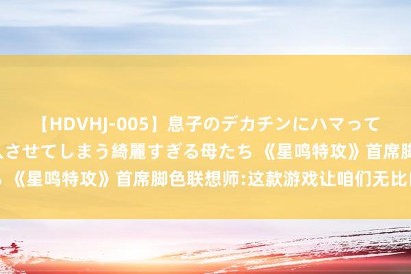 【HDVHJ-005】息子のデカチンにハマってしまい毎日のように挿入させてしまう綺麗すぎる母たち 《星鸣特攻》首席脚色联想师:这款游戏让咱们无比自大