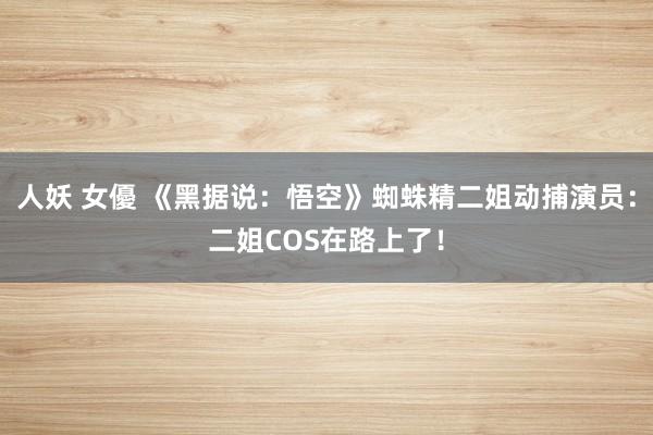 人妖 女優 《黑据说:悟空》蜘蛛精二姐动捕演员:二姐COS在路上了!