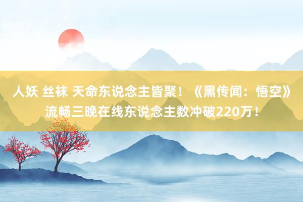人妖 丝袜 天命东说念主皆聚！《黑传闻：悟空》流畅三晚在线东说念主数冲破220万！