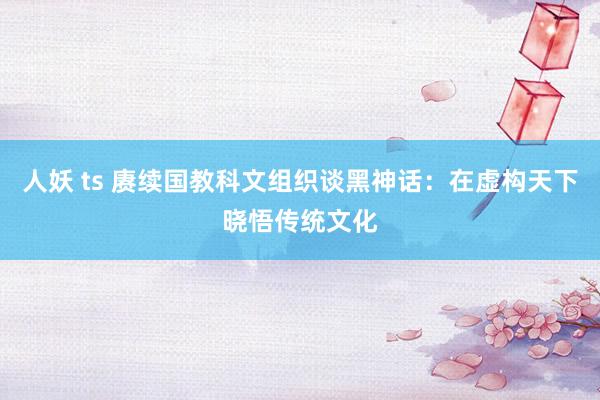 人妖 ts 赓续国教科文组织谈黑神话:在虚构天下晓悟传统文化