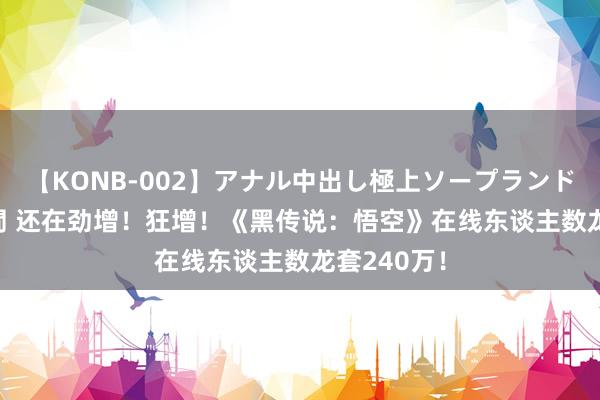 【KONB-002】アナル中出し極上ソープランドBEST4時間 还在劲增！狂增！《黑传说：悟空》在线东谈主数龙套240万！