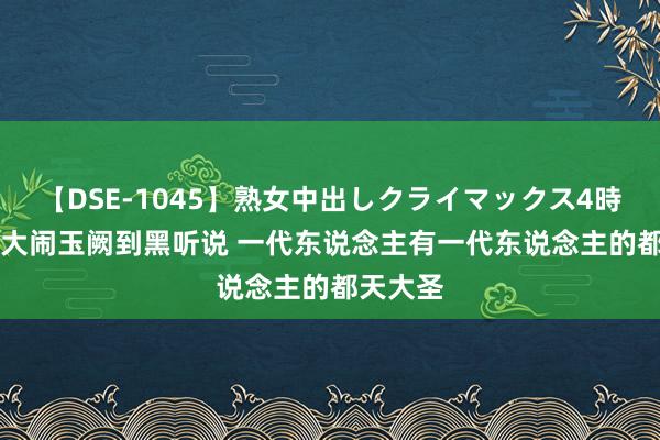 【DSE-1045】熟女中出しクライマックス4時間 4 从大闹玉阙到黑听说 一代东说念主有一代东说念主的都天大圣