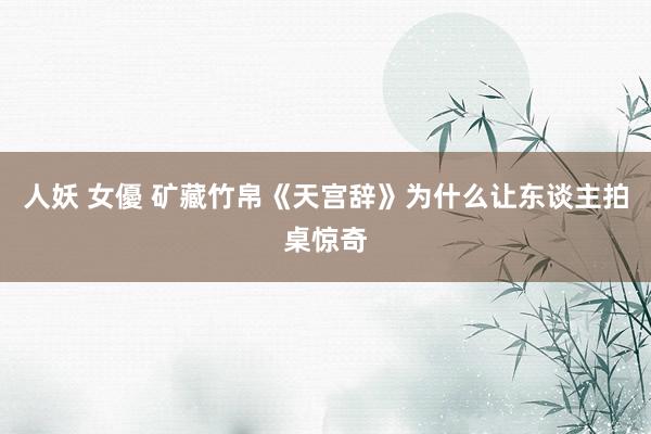 人妖 女優 矿藏竹帛《天宫辞》为什么让东谈主拍桌惊奇
