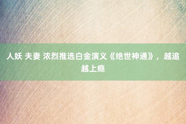 人妖 夫妻 浓烈推选白金演义《绝世神通》，越追越上瘾