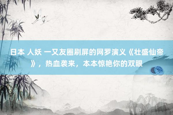 日本 人妖 一又友圈刷屏的网罗演义《壮盛仙帝》，热血袭来，本本惊艳你的双眼