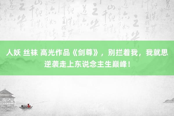 人妖 丝袜 高光作品《剑尊》，别拦着我，我就思逆袭走上东说念主生巅峰！