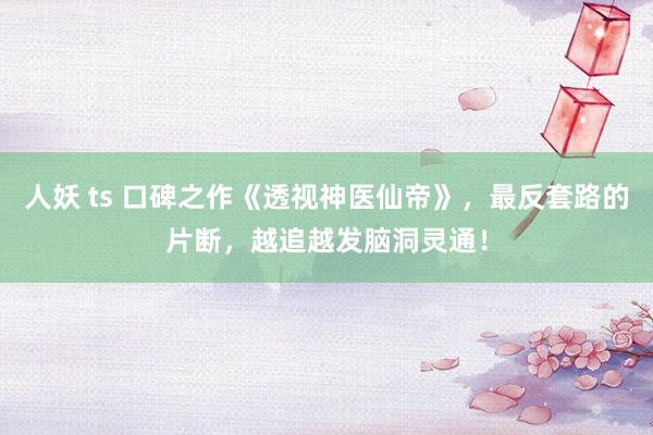 人妖 ts 口碑之作《透视神医仙帝》，最反套路的片断，越追越发脑洞灵通！