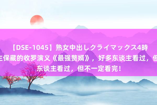 【DSE-1045】熟女中出しクライマックス4時間 4 万东谈主保藏的收罗演义《最强赘婿》，好多东谈主看过，但不一定看完！