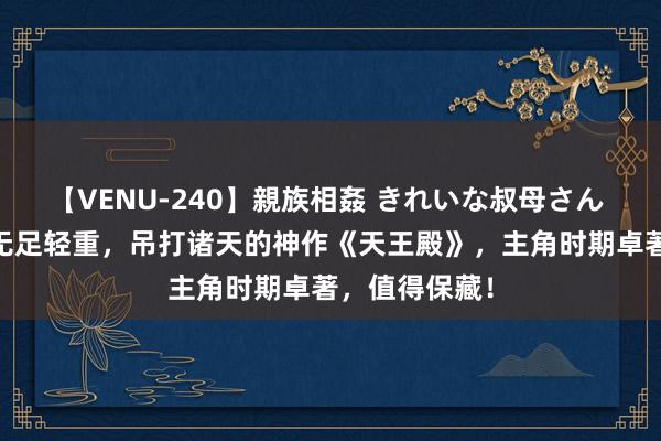【VENU-240】親族相姦 きれいな叔母さん 高梨あゆみ 无足轻重，吊打诸天的神作《天王殿》，主角时期卓著，值得保藏！