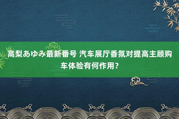 高梨あゆみ最新番号 汽车展厅香氛对提高主顾购车体验有何作用？