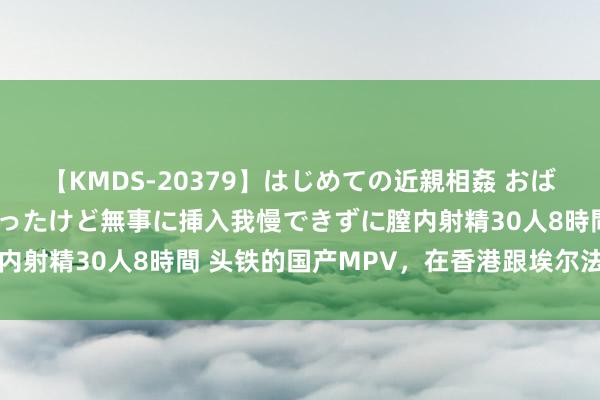 【KMDS-20379】はじめての近親相姦 おばさんの誘いに最初は戸惑ったけど無事に挿入我慢できずに膣内射精30人8時間 头铁的国产MPV，在香港跟埃尔法抢交易