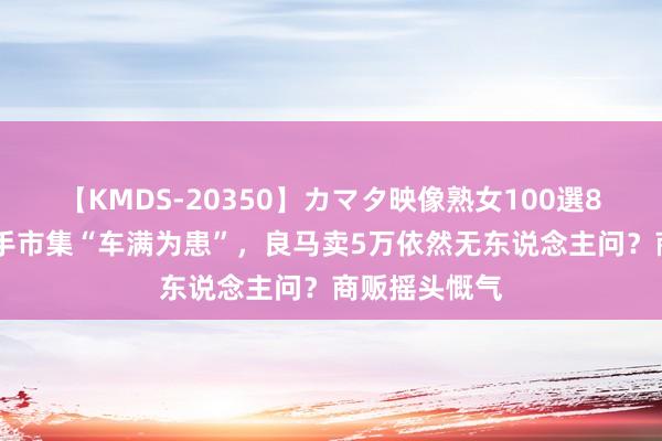 【KMDS-20350】カマタ映像熟女100選8時間 上海二手市集“车满为患”，良马卖5万依然无东说念主问？商贩摇头慨气