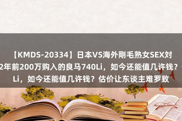 【KMDS-20334】日本VS海外剛毛熟女SEX対決！！40人8時間 12年前200万购入的良马740Li，如今还能值几许钱？估价让东谈主难罗致