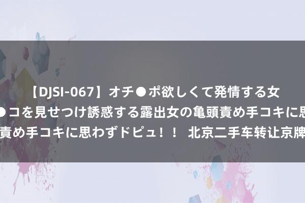 【DJSI-067】オチ●ポ欲しくて発情する女たち ところ構わずオマ●コを見せつけ誘惑する露出女の亀頭責め手コキに思わずドピュ！！ 北京二手车转让京牌个东说念主