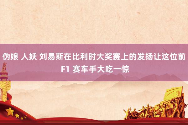 伪娘 人妖 刘易斯在比利时大奖赛上的发扬让这位前 F1 赛车手大吃一惊