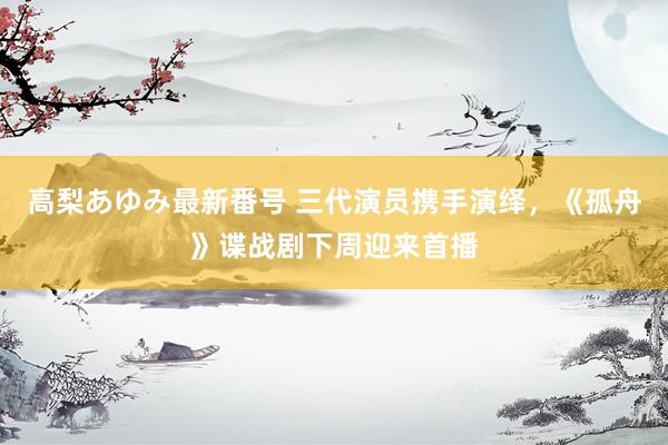 高梨あゆみ最新番号 三代演员携手演绎，《孤舟》谍战剧下周迎来首播